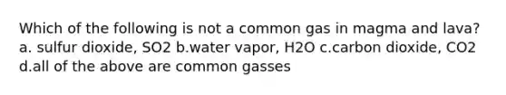 Which of the following is not a common gas in magma and lava? a. sulfur dioxide, SO2 b.water vapor, H2O c.carbon dioxide, CO2 d.all of the above are common gasses