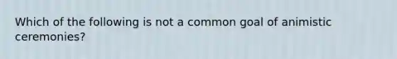 Which of the following is not a common goal of animistic ceremonies?