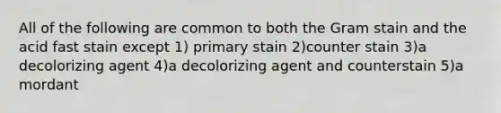 All of the following are common to both the Gram stain and the acid fast stain except 1) primary stain 2)counter stain 3)a decolorizing agent 4)a decolorizing agent and counterstain 5)a mordant