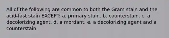 All of the following are common to both the Gram stain and the acid-fast stain EXCEPT: a. primary stain. b. counterstain. c. a decolorizing agent. d. a mordant. e. a decolorizing agent and a counterstain.