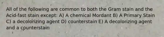 All of the following are common to both the Gram stain and the Acid-fast stain except: A) A chemical Mordant B) A Primary Stain C) a decolorizing agent D) counterstain E) A decolorizing agent and a counterstain