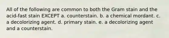 All of the following are common to both the Gram stain and the acid-fast stain EXCEPT a. counterstain. b. a chemical mordant. c. a decolorizing agent. d. primary stain. e. a decolorizing agent and a counterstain.