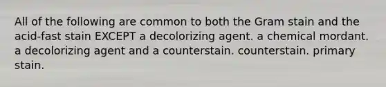 All of the following are common to both the Gram stain and the acid-fast stain EXCEPT a decolorizing agent. a chemical mordant. a decolorizing agent and a counterstain. counterstain. primary stain.