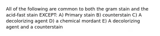 All of the following are common to both the gram stain and the acid-fast stain EXCEPT: A) Primary stain B) counterstain C) A decolorizing agent D) a chemical mordant E) A decolorizing agent and a counterstain