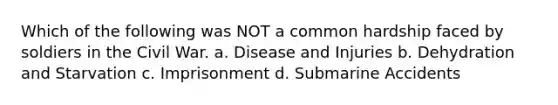 Which of the following was NOT a common hardship faced by soldiers in the Civil War. a. Disease and Injuries b. Dehydration and Starvation c. Imprisonment d. Submarine Accidents