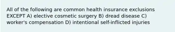 All of the following are common health insurance exclusions EXCEPT A) elective cosmetic surgery B) dread disease C) worker's compensation D) intentional self-inflicted injuries