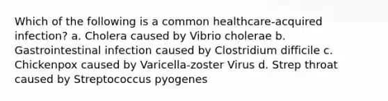 Which of the following is a common healthcare-acquired infection? a. Cholera caused by Vibrio cholerae b. Gastrointestinal infection caused by Clostridium difficile c. Chickenpox caused by Varicella-zoster Virus d. Strep throat caused by Streptococcus pyogenes