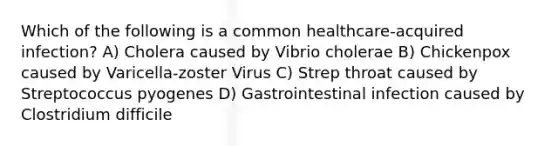 Which of the following is a common healthcare-acquired infection? A) Cholera caused by Vibrio cholerae B) Chickenpox caused by Varicella-zoster Virus C) Strep throat caused by Streptococcus pyogenes D) Gastrointestinal infection caused by Clostridium difficile