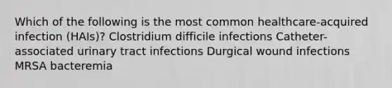 Which of the following is the most common healthcare-acquired infection (HAIs)? Clostridium difficile infections Catheter-associated urinary tract infections Durgical wound infections MRSA bacteremia