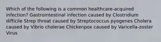 Which of the following is a common healthcare-acquired infection? Gastrointestinal infection caused by Clostridium difficile Strep throat caused by Streptococcus pyogenes Cholera caused by Vibrio cholerae Chickenpox caused by Varicella-zoster Virus