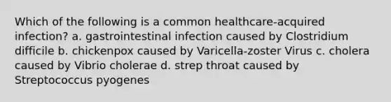 Which of the following is a common healthcare-acquired infection? a. gastrointestinal infection caused by Clostridium difficile b. chickenpox caused by Varicella-zoster Virus c. cholera caused by Vibrio cholerae d. strep throat caused by Streptococcus pyogenes