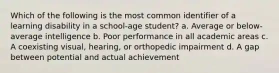 Which of the following is the most common identifier of a learning disability in a school-age student? a. Average or below-average intelligence b. Poor performance in all academic areas c. A coexisting visual, hearing, or orthopedic impairment d. A gap between potential and actual achievement