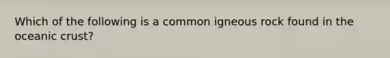 Which of the following is a common igneous rock found in the oceanic crust?