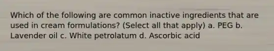 Which of the following are common inactive ingredients that are used in cream formulations? (Select all that apply) a. PEG b. Lavender oil c. White petrolatum d. Ascorbic acid