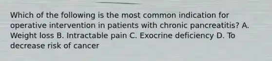 Which of the following is the most common indication for operative intervention in patients with chronic pancreatitis? A. Weight loss B. Intractable pain C. Exocrine deficiency D. To decrease risk of cancer