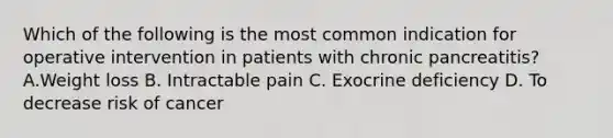 Which of the following is the most common indication for operative intervention in patients with chronic pancreatitis? A.Weight loss B. Intractable pain C. Exocrine deficiency D. To decrease risk of cancer