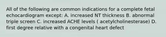 All of the following are common indications for a complete fetal echocardiogram except: A. increased NT thickness B. abnormal triple screen C. increased ACHE levels ( acetylcholinesterase) D. first degree relative with a congenital heart defect