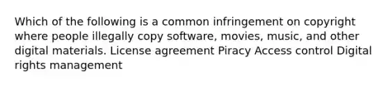 Which of the following is a common infringement on copyright where people illegally copy software, movies, music, and other digital materials. License agreement Piracy Access control Digital rights management