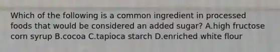 Which of the following is a common ingredient in processed foods that would be considered an added sugar? A.high fructose corn syrup B.cocoa C.tapioca starch D.enriched white flour