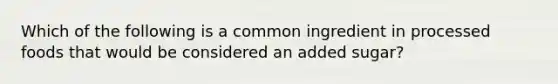 Which of the following is a common ingredient in processed foods that would be considered an added sugar?