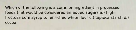 Which of the following is a common ingredient in processed foods that would be considered an added sugar? a.) high-fructose corn syrup b.) enriched white flour c.) tapioca starch d.) cocoa