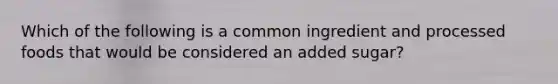 Which of the following is a common ingredient and processed foods that would be considered an added sugar?