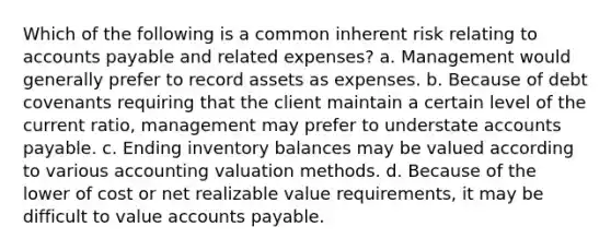 Which of the following is a common inherent risk relating to accounts payable and related expenses? a. Management would generally prefer to record assets as expenses. b. Because of debt covenants requiring that the client maintain a certain level of the current ratio, management may prefer to understate accounts payable. c. Ending inventory balances may be valued according to various accounting valuation methods. d. Because of the lower of cost or net realizable value requirements, it may be difficult to value accounts payable.