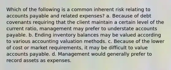 Which of the following is a common inherent risk relating to accounts payable and related expenses? a. Because of debt covenants requiring that the client maintain a certain level of the current ratio, management may prefer to understate accounts payable. b. Ending inventory balances may be valued according to various accounting valuation methods. c. Because of the lower of cost or market requirements, it may be difficult to value accounts payable. d. Management would generally prefer to record assets as expenses.