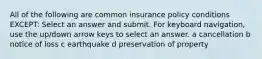 All of the following are common insurance policy conditions EXCEPT: Select an answer and submit. For keyboard navigation, use the up/down arrow keys to select an answer. a cancellation b notice of loss c earthquake d preservation of property