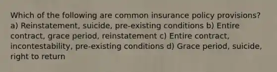 Which of the following are common insurance policy provisions? a) Reinstatement, suicide, pre-existing conditions b) Entire contract, grace period, reinstatement c) Entire contract, incontestability, pre-existing conditions d) Grace period, suicide, right to return