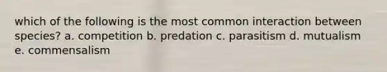 which of the following is the most common interaction between species? a. competition b. predation c. parasitism d. mutualism e. commensalism