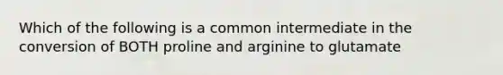 Which of the following is a common intermediate in the conversion of BOTH proline and arginine to glutamate