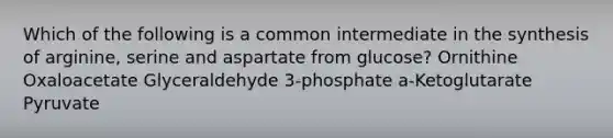 Which of the following is a common intermediate in the synthesis of arginine, serine and aspartate from glucose? Ornithine Oxaloacetate Glyceraldehyde 3-phosphate a-Ketoglutarate Pyruvate