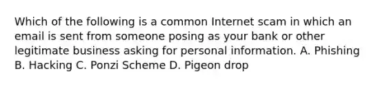 Which of the following is a common Internet scam in which an email is sent from someone posing as your bank or other legitimate business asking for personal information. A. Phishing B. Hacking C. Ponzi Scheme D. Pigeon drop