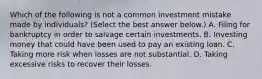 Which of the following is not a common investment mistake made by​ individuals? ​(Select the best answer​ below.) A. Filing for bankruptcy in order to salvage certain investments. B. Investing money that could have been used to pay an existing loan. C. Taking more risk when losses are not substantial. D. Taking excessive risks to recover their losses.