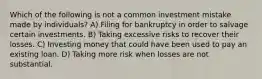 Which of the following is not a common investment mistake made by​ individuals? A) Filing for bankruptcy in order to salvage certain investments. B) Taking excessive risks to recover their losses. C) Investing money that could have been used to pay an existing loan. D) Taking more risk when losses are not substantial.