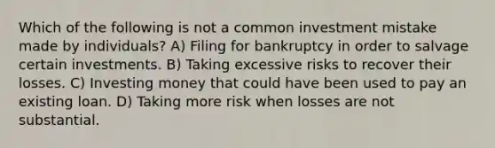 Which of the following is not a common investment mistake made by​ individuals? A) Filing for bankruptcy in order to salvage certain investments. B) Taking excessive risks to recover their losses. C) Investing money that could have been used to pay an existing loan. D) Taking more risk when losses are not substantial.