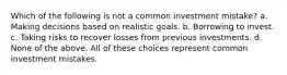 Which of the following is not a common investment mistake? a. Making decisions based on realistic goals. b. Borrowing to invest. c. Taking risks to recover losses from previous investments. d. None of the above. All of these choices represent common investment mistakes.