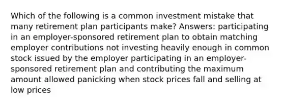 Which of the following is a common investment mistake that many retirement plan participants make? Answers: participating in an employer-sponsored retirement plan to obtain matching employer contributions not investing heavily enough in common stock issued by the employer participating in an employer-sponsored retirement plan and contributing the maximum amount allowed panicking when stock prices fall and selling at low prices