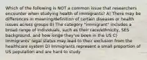 Which of the following is NOT a common issue that researchers encounter when studying health of immigrants? A) There may be differences in meaning/definition of certain diseases or health issues across groups B) The category "immigrant" includes a broad range of individuals, such as their race/ethnicity, SES background, and how longe they've been in the US C) Immigrants' legal status may lead to their exclusion from the healthcare system D) Immigrants represent a small proportion of US population and are hard to study