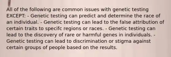 All of the following are common issues with genetic testing EXCEPT: - Genetic testing can predict and determine the race of an individual. - Genetic testing can lead to the false attribution of certain traits to specifc regions or races. - Genetic testing can lead to the discovery of rare or harmful genes in individuals. - Genetic testing can lead to discrimination or stigma against certain groups of people based on the results.