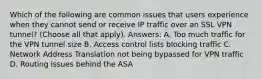 Which of the following are common issues that users experience when they cannot send or receive IP traffic over an SSL VPN tunnel? (Choose all that apply). Answers: A. Too much traffic for the VPN tunnel size B. Access control lists blocking traffic C. Network Address Translation not being bypassed for VPN traffic D. Routing issues behind the ASA