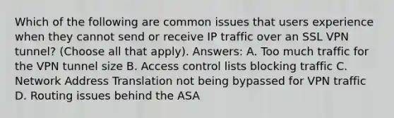 Which of the following are common issues that users experience when they cannot send or receive IP traffic over an SSL VPN tunnel? (Choose all that apply). Answers: A. Too much traffic for the VPN tunnel size B. Access control lists blocking traffic C. Network Address Translation not being bypassed for VPN traffic D. Routing issues behind the ASA