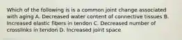 Which of the following is is a common joint change associated with aging A. Decreased water content of connective tissues B. Increased elastic fibers in tendon C. Decreased number of crosslinks in tendon D. Increased joint space