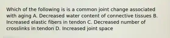 Which of the following is is a common joint change associated with aging A. Decreased water content of connective tissues B. Increased elastic fibers in tendon C. Decreased number of crosslinks in tendon D. Increased joint space