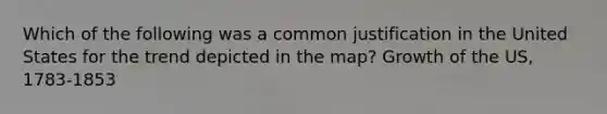 Which of the following was a common justification in the United States for the trend depicted in the map? Growth of the US, 1783-1853