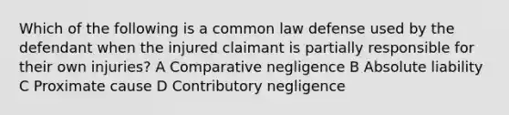 Which of the following is a common law defense used by the defendant when the injured claimant is partially responsible for their own injuries? A Comparative negligence B Absolute liability C Proximate cause D Contributory negligence