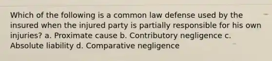 Which of the following is a common law defense used by the insured when the injured party is partially responsible for his own injuries? a. Proximate cause b. Contributory negligence c. Absolute liability d. Comparative negligence