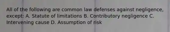 All of the following are common law defenses against negligence, except: A. Statute of limitations B. Contributory negligence C. Intervening cause D. Assumption of risk