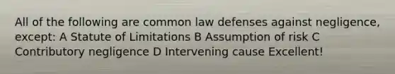 All of the following are common law defenses against negligence, except: A Statute of Limitations B Assumption of risk C Contributory negligence D Intervening cause Excellent!